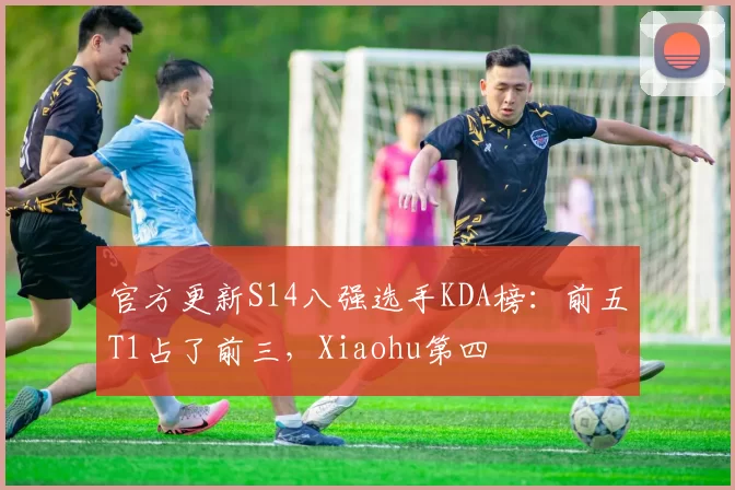 官方更新S14八强选手KDA榜：前五T1占了前三，Xiaohu第四