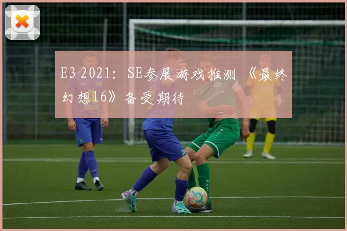 E3 2021：SE参展游戏推测 《最终幻想16》备受期待