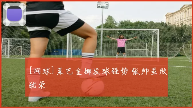 [网球]莱巴金娜发球强势 张帅虽败犹荣