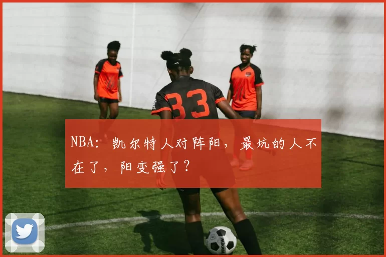 NBA：凯尔特人对阵阳，最坑的人不在了，阳变强了？