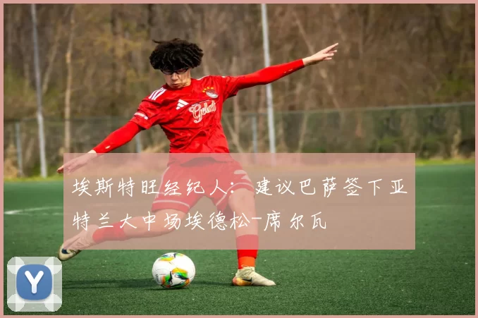 埃斯特旺经纪人：建议巴萨签下亚特兰大中场埃德松-席尔瓦