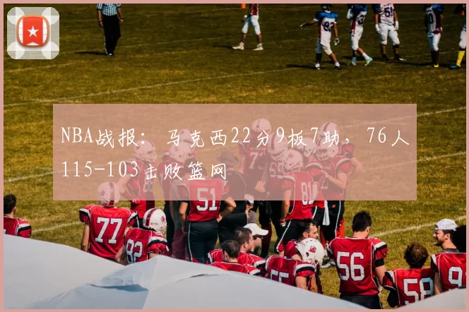 NBA战报：马克西22分9板7助，76人115-103击败篮网