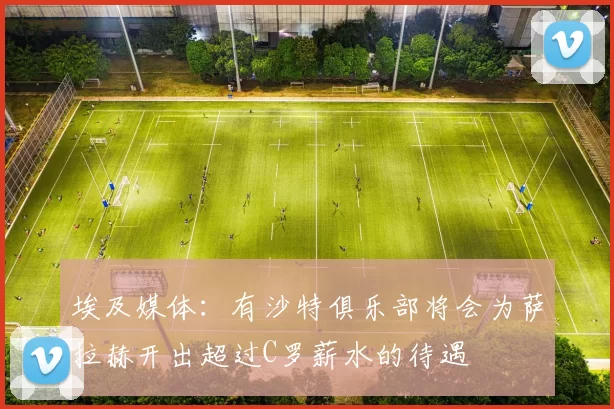 埃及媒体：有沙特俱乐部将会为萨拉赫开出超过C罗薪水的待遇