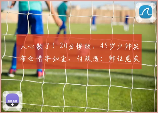 人心散了！20分惨败，45岁少帅发布会惜字如金，付政浩：帅位危矣