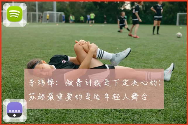 李玮锋：做青训我是下定决心的；苏超最重要的是给年轻人舞台