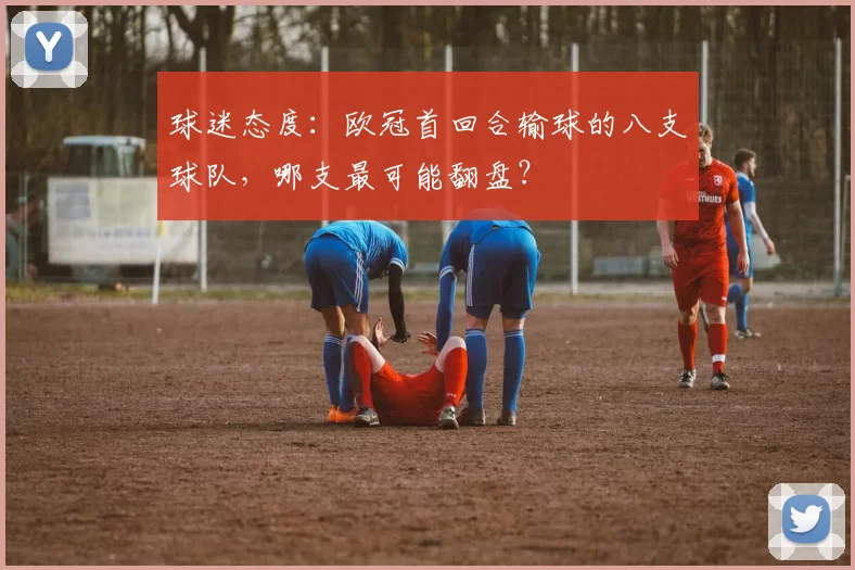 球迷态度：欧冠首回合输球的八支球队，哪支最可能翻盘？