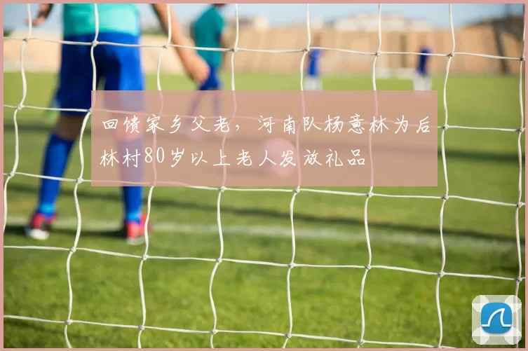 回馈家乡父老，河南队杨意林为后林村80岁以上老人发放礼品