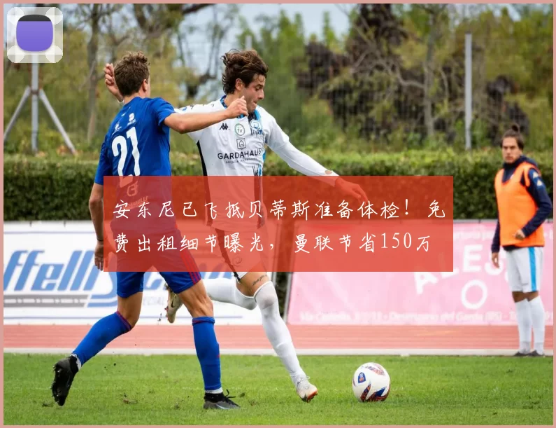 安东尼已飞抵贝蒂斯准备体检！免费出租细节曝光，曼联节省150万